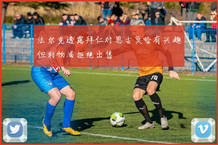 法尔克透露拜仁对恩古莫哈有兴趣但利物浦拒绝出售