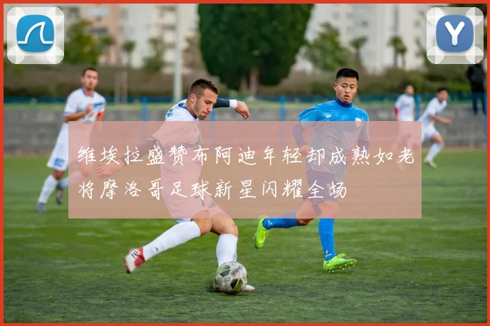维埃拉盛赞布阿迪年轻却成熟如老将摩洛哥足球新星闪耀全场