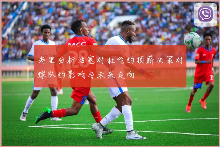 老里分析活塞对杜伦的顶薪决策对球队的影响与未来走向