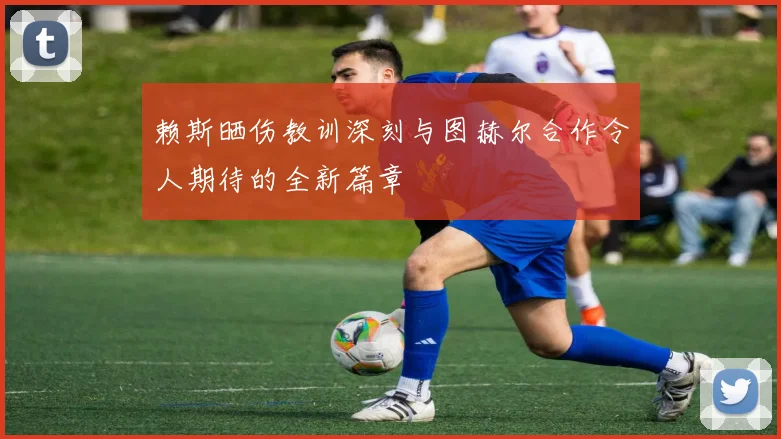 赖斯晒伤教训深刻与图赫尔合作令人期待的全新篇章