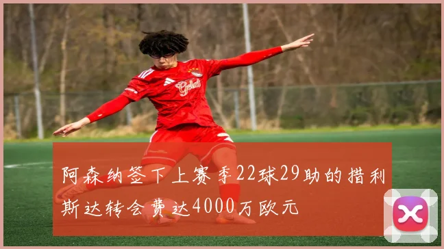 阿森纳签下上赛季22球29助的措利斯达转会费达4000万欧元