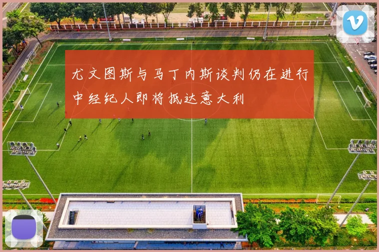 尤文图斯与马丁内斯谈判仍在进行中经纪人即将抵达意大利