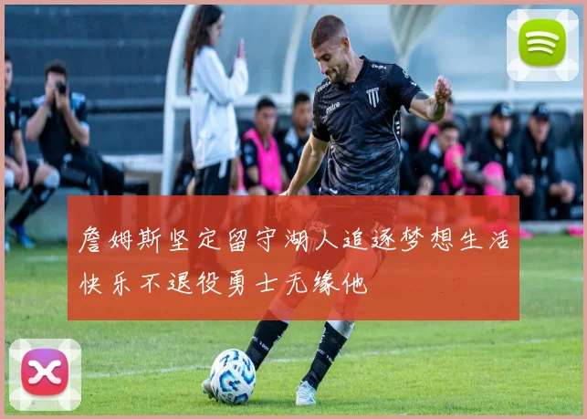 詹姆斯坚定留守湖人追逐梦想生活快乐不退役勇士无缘他