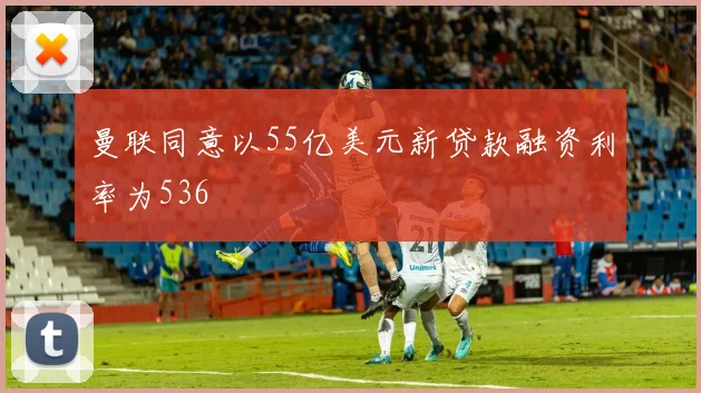 曼联同意以55亿美元新贷款融资利率为536