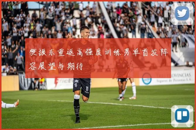 樊振东重返高强度训练男单首发阵容展望与期待