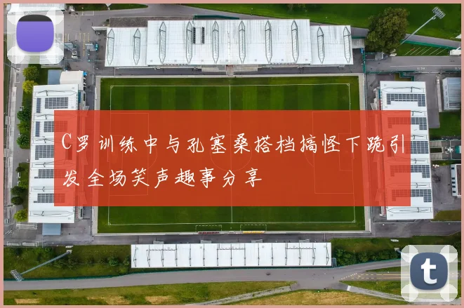 C罗训练中与孔塞桑搭档搞怪下跪引发全场笑声趣事分享