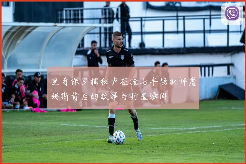 里奇保罗揭秘卢在抢七半场批评詹姆斯背后的故事与封盖瞬间