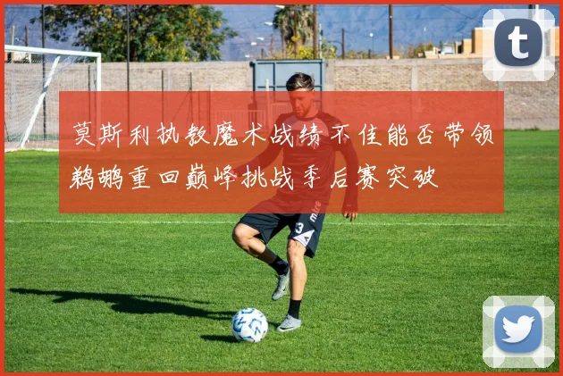 莫斯利执教魔术战绩不佳能否带领鹈鹕重回巅峰挑战季后赛突破