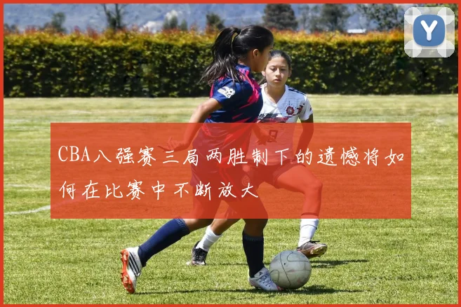 CBA八强赛三局两胜制下的遗憾将如何在比赛中不断放大