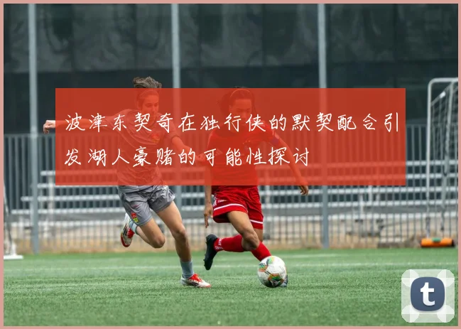 波津东契奇在独行侠的默契配合引发湖人豪赌的可能性探讨