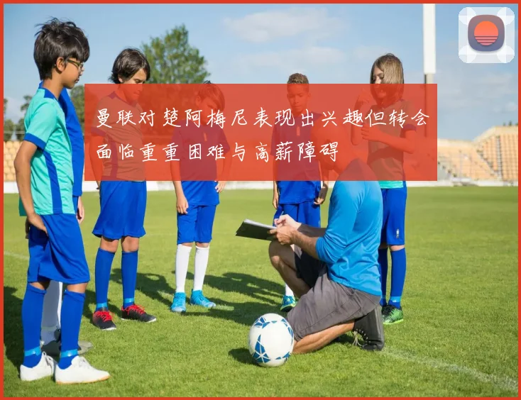 曼联对楚阿梅尼表现出兴趣但转会面临重重困难与高薪障碍