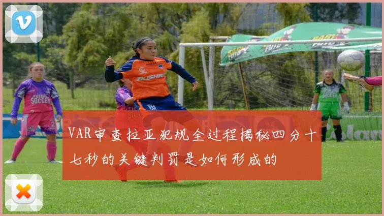 VAR审查拉亚犯规全过程揭秘四分十七秒的关键判罚是如何形成的