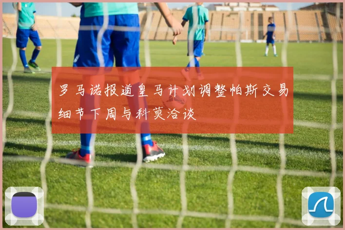 罗马诺报道皇马计划调整帕斯交易细节下周与科莫洽谈