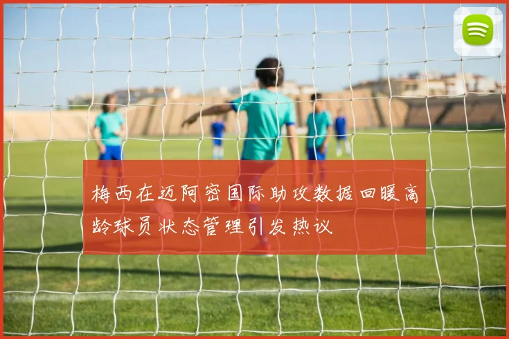 梅西在迈阿密国际助攻数据回暖高龄球员状态管理引发热议