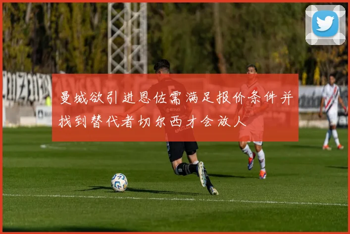 曼城欲引进恩佐需满足报价条件并找到替代者切尔西才会放人