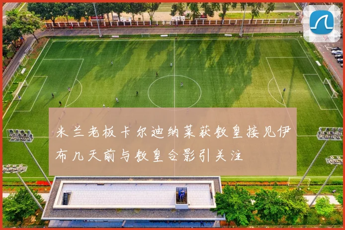 米兰老板卡尔迪纳莱获教皇接见伊布几天前与教皇合影引关注