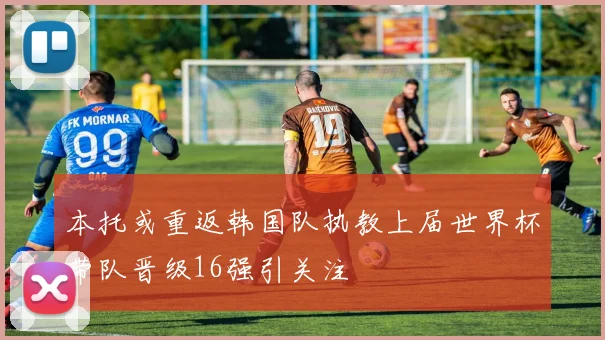 本托或重返韩国队执教上届世界杯带队晋级16强引关注