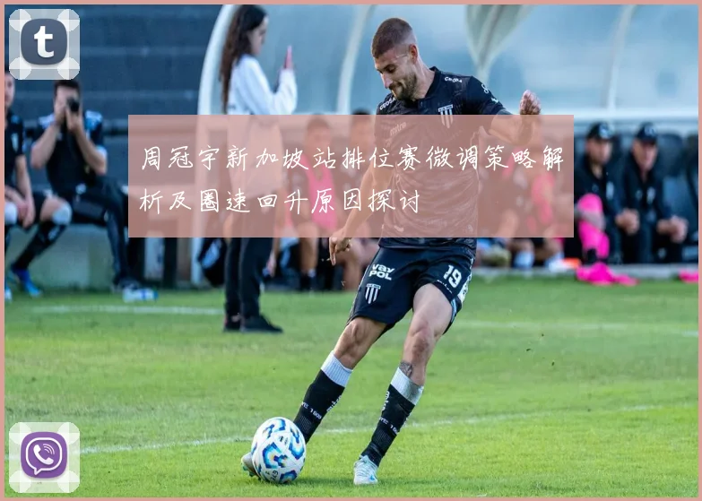周冠宇新加坡站排位赛微调策略解析及圈速回升原因探讨