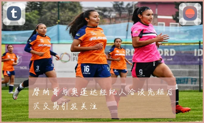 摩纳哥与奥蓬达经纪人洽谈先租后买交易引发关注