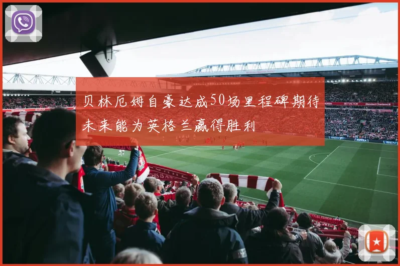 贝林厄姆自豪达成50场里程碑期待未来能为英格兰赢得胜利