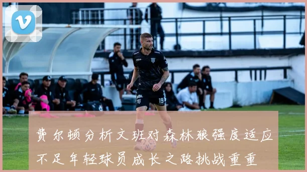 费尔顿分析文班对森林狼强度适应不足年轻球员成长之路挑战重重