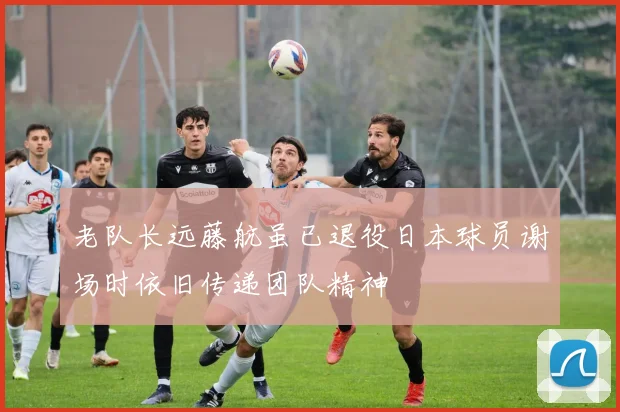 老队长远藤航虽已退役日本球员谢场时依旧传递团队精神